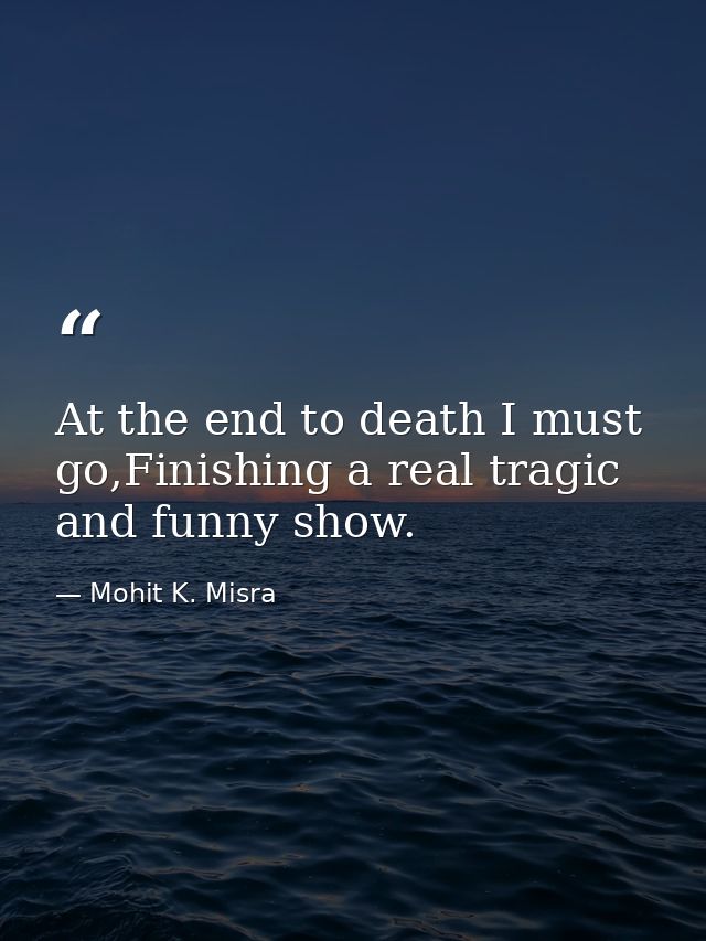 At the end to death I must go,Finishing a real tragic and funny show. — Mohit K. Misra