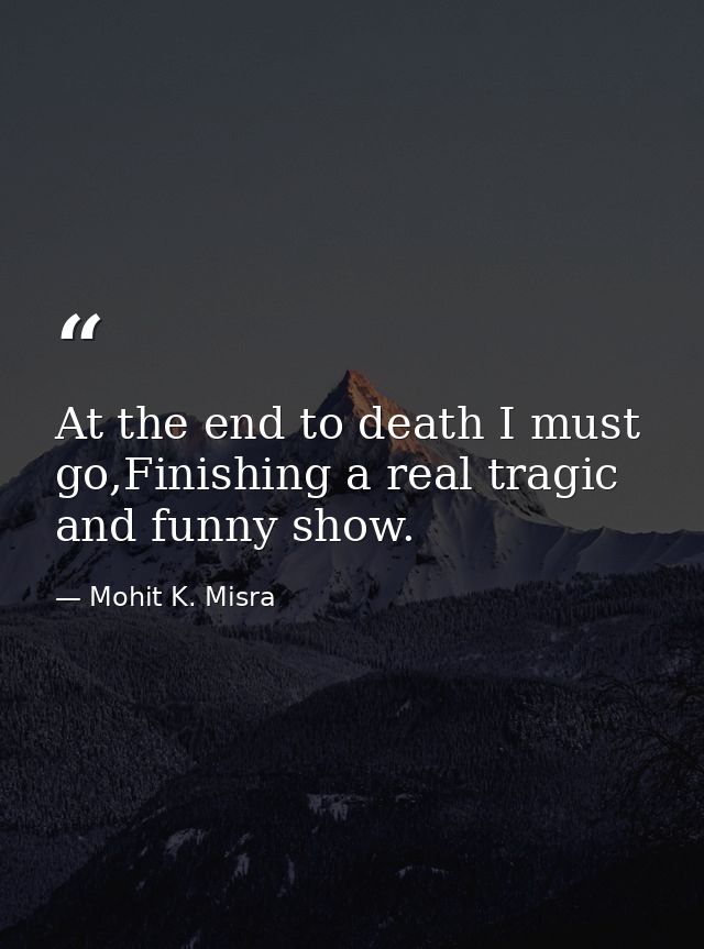 At the end to death I must go,Finishing a real tragic and funny show. — Mohit K. Misra
