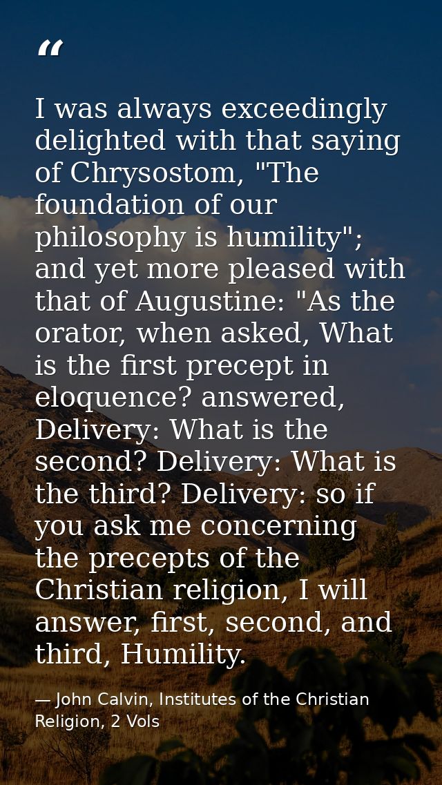 I was always exceedingly delighted with that saying of Chrysostom, "The foundation of our philosophy is humility"; and y — John Calvin, Institutes of the Christian Religion, 2 Vols