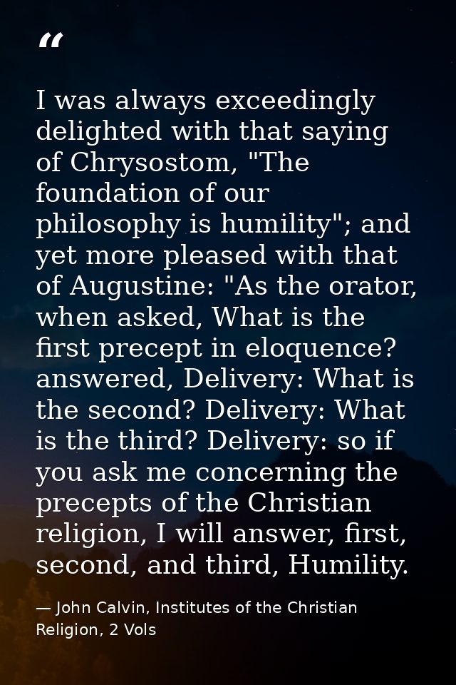 I was always exceedingly delighted with that saying of Chrysostom, "The foundation of our philosophy is humility"; and y — John Calvin, Institutes of the Christian Religion, 2 Vols