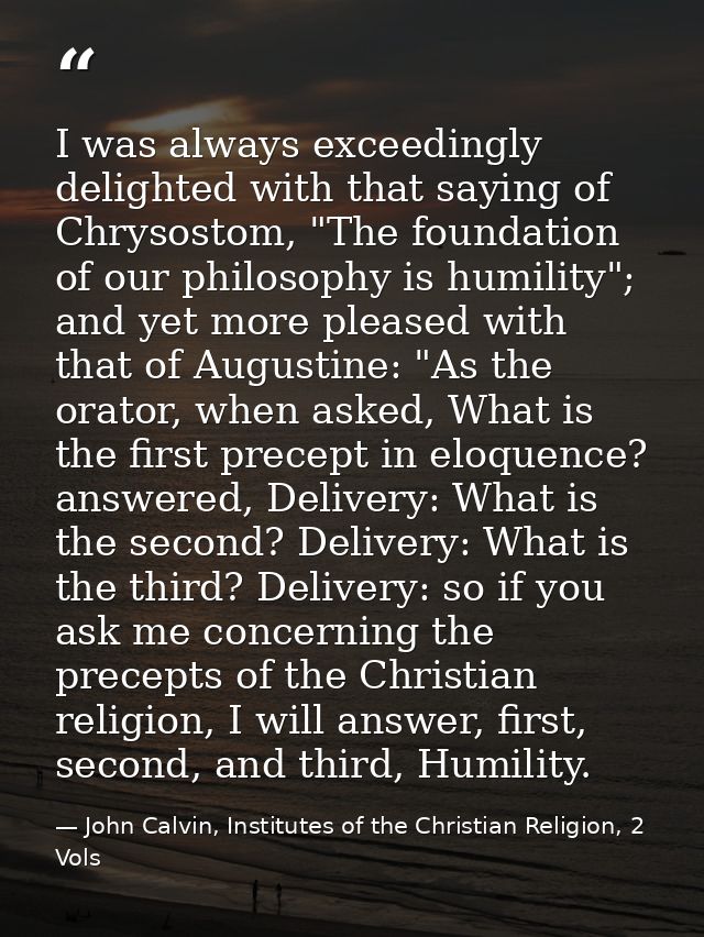 I was always exceedingly delighted with that saying of Chrysostom, "The foundation of our philosophy is humility"; and y — John Calvin, Institutes of the Christian Religion, 2 Vols