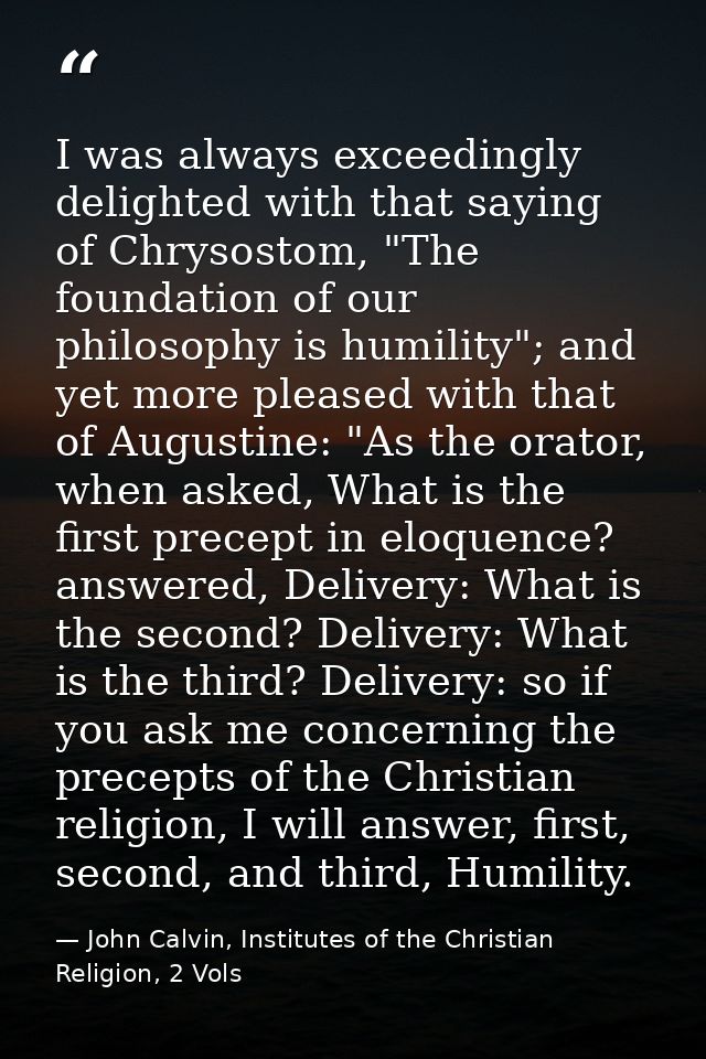 I was always exceedingly delighted with that saying of Chrysostom, "The foundation of our philosophy is humility"; and y — John Calvin, Institutes of the Christian Religion, 2 Vols