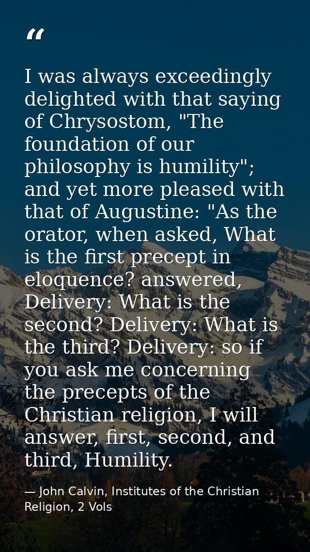 I was always exceedingly delighted with that saying of Chrysostom, "The foundation of our philosophy is humility"; and y — John Calvin, Institutes of the Christian Religion, 2 Vols