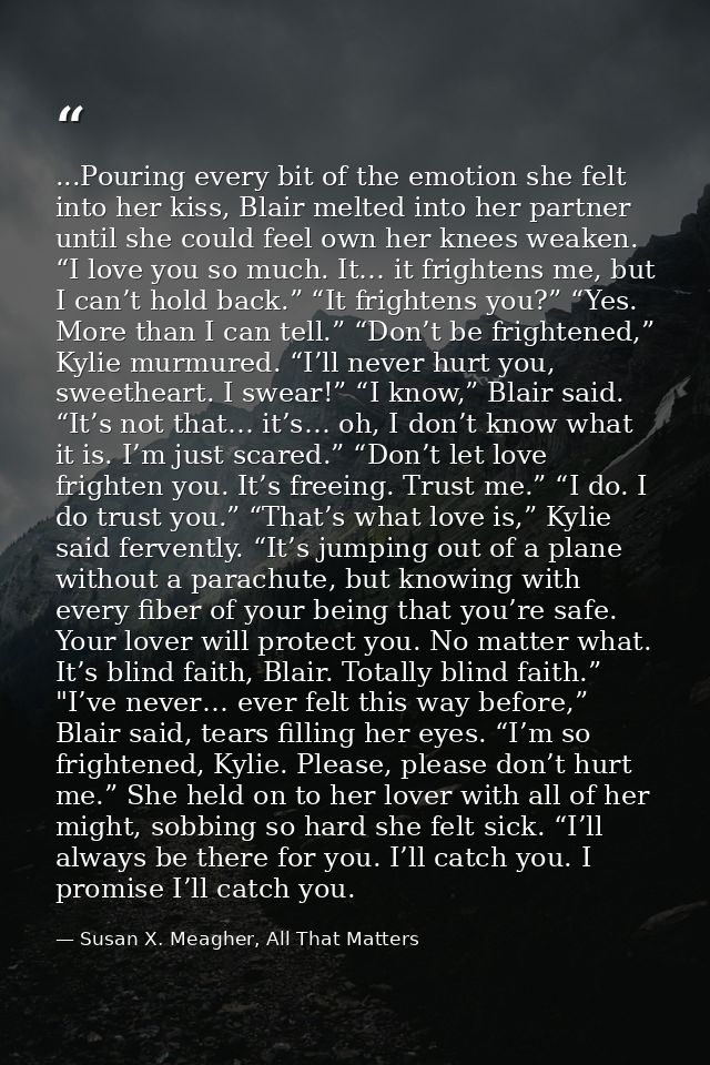 ...Pouring every bit of the emotion she felt into her kiss, Blair melted into her partner until she could feel own her k — Susan X. Meagher, All That Matters