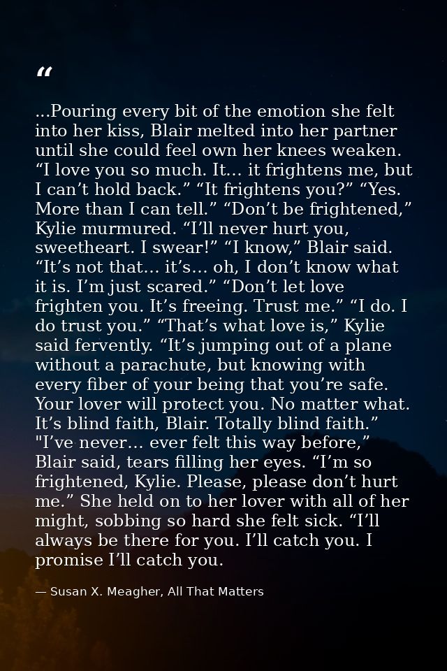 ...Pouring every bit of the emotion she felt into her kiss, Blair melted into her partner until she could feel own her k — Susan X. Meagher, All That Matters