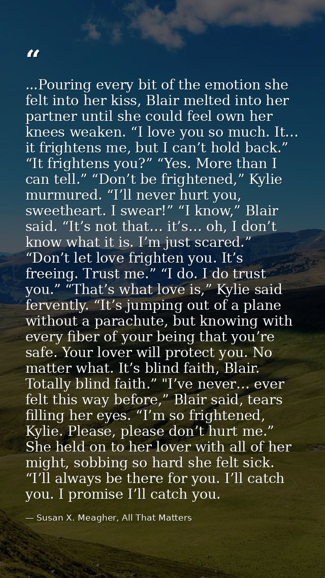 ...Pouring every bit of the emotion she felt into her kiss, Blair melted into her partner until she could feel own her k — Susan X. Meagher, All That Matters