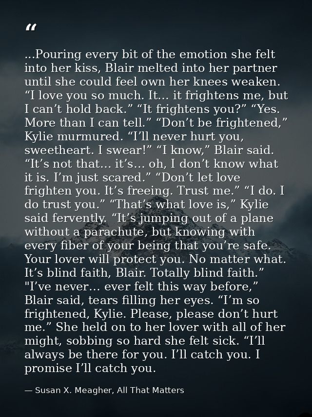 ...Pouring every bit of the emotion she felt into her kiss, Blair melted into her partner until she could feel own her k — Susan X. Meagher, All That Matters