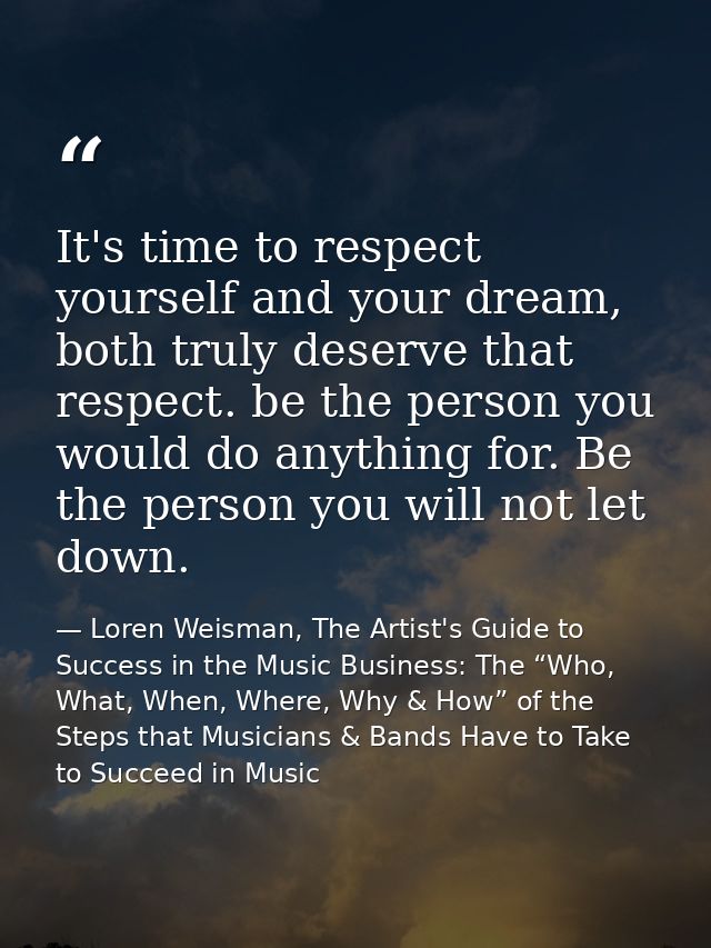 It's time to respect yourself and your dream, both truly deserve that respect. be the person you would do anything for.  — Loren Weisman, The Artist's Guide to Success in the Music Business: The “Who, What, When, Where, Why & How” of the Steps that Musicians & Bands Have to Take to Succeed in Music