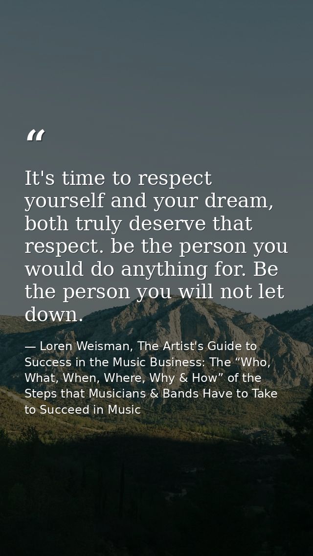 It's time to respect yourself and your dream, both truly deserve that respect. be the person you would do anything for.  — Loren Weisman, The Artist's Guide to Success in the Music Business: The “Who, What, When, Where, Why & How” of the Steps that Musicians & Bands Have to Take to Succeed in Music