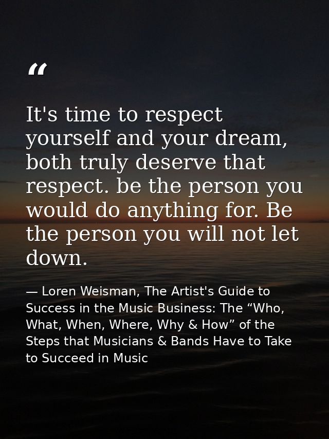 It's time to respect yourself and your dream, both truly deserve that respect. be the person you would do anything for.  — Loren Weisman, The Artist's Guide to Success in the Music Business: The “Who, What, When, Where, Why & How” of the Steps that Musicians & Bands Have to Take to Succeed in Music