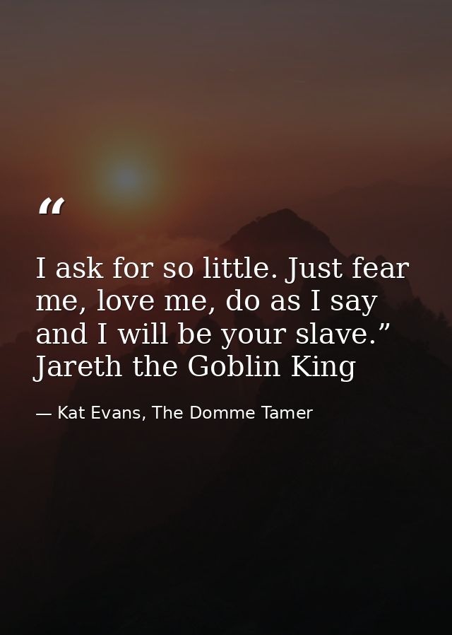 I ask for so little. Just fear me, love me, do as I say and I will be your slave.” Jareth the Goblin King — Kat Evans, The Domme Tamer