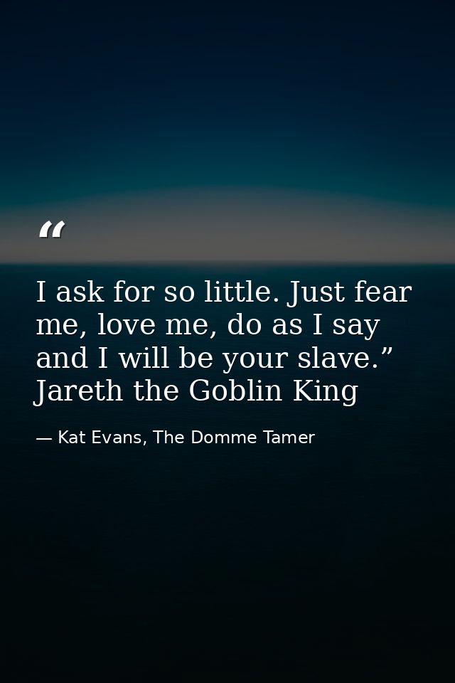 I ask for so little. Just fear me, love me, do as I say and I will be your slave.” Jareth the Goblin King — Kat Evans, The Domme Tamer