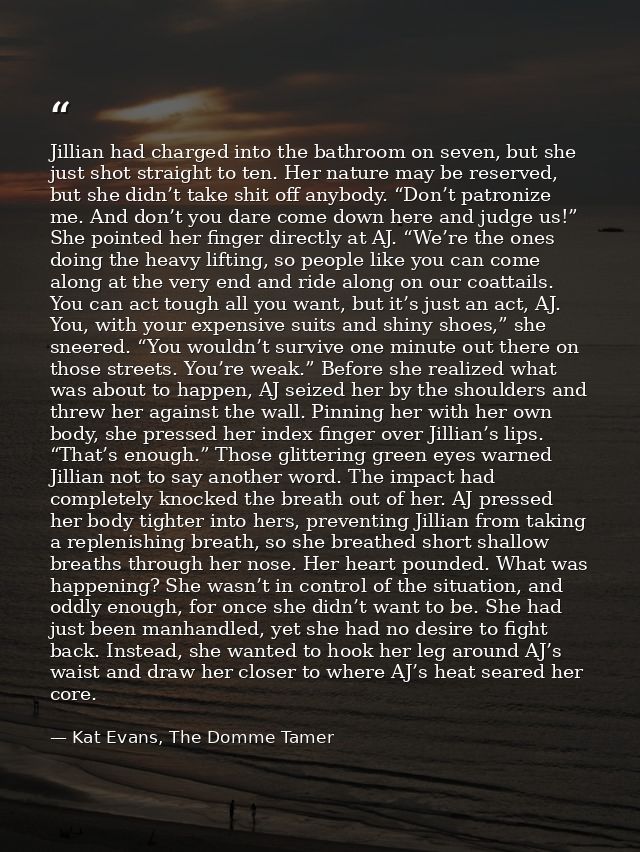 Jillian had charged into the bathroom on seven, but she just shot straight to ten. Her nature may be reserved, but she d — Kat Evans, The Domme Tamer