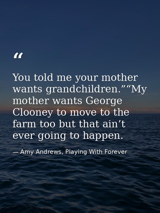 You told me your mother wants grandchildren.”“My mother wants George Clooney to move to the farm too but that ain’t ever — Amy Andrews, Playing With Forever