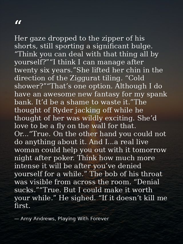 Her gaze dropped to the zipper of his shorts, still sporting a significant bulge. “Think you can deal with that thing al — Amy Andrews, Playing With Forever