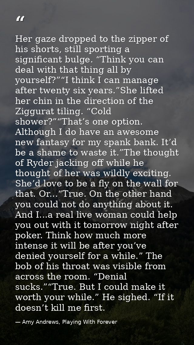 Her gaze dropped to the zipper of his shorts, still sporting a significant bulge. “Think you can deal with that thing al — Amy Andrews, Playing With Forever