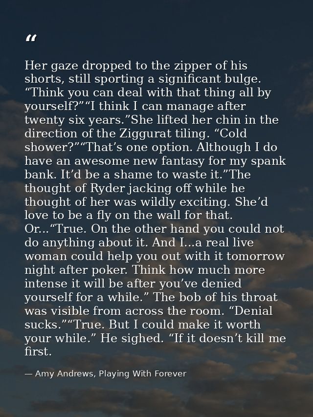 Her gaze dropped to the zipper of his shorts, still sporting a significant bulge. “Think you can deal with that thing al — Amy Andrews, Playing With Forever