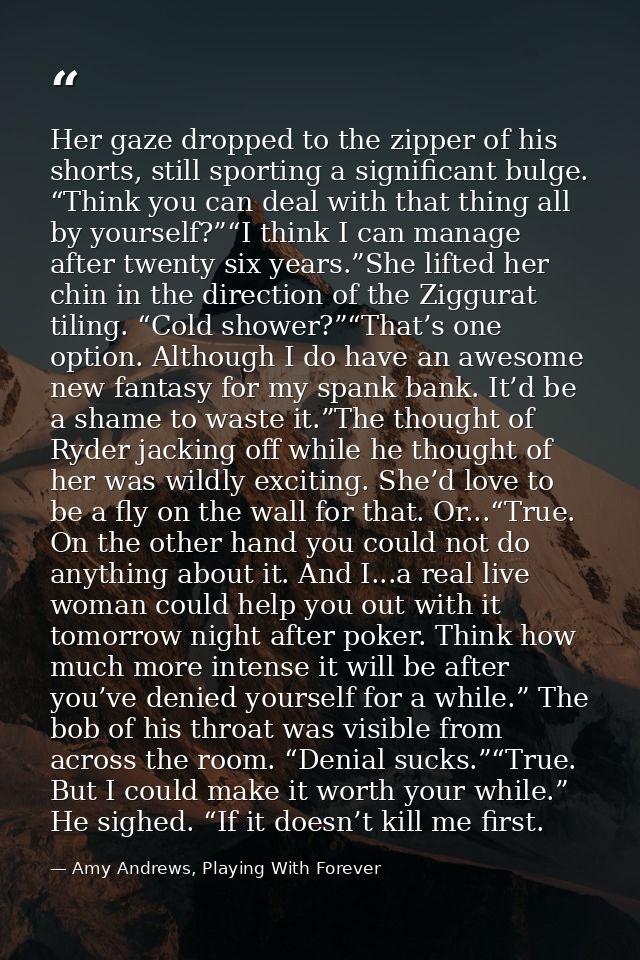 Her gaze dropped to the zipper of his shorts, still sporting a significant bulge. “Think you can deal with that thing al — Amy Andrews, Playing With Forever