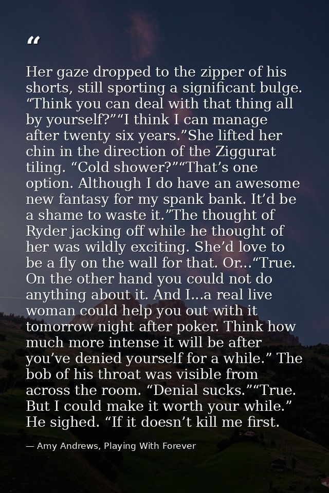 Her gaze dropped to the zipper of his shorts, still sporting a significant bulge. “Think you can deal with that thing al — Amy Andrews, Playing With Forever