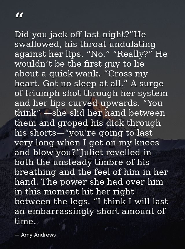 Did you jack off last night?”He swallowed, his throat undulating against her lips. “No.” “Really?” He wouldn’t be the fi — Amy Andrews