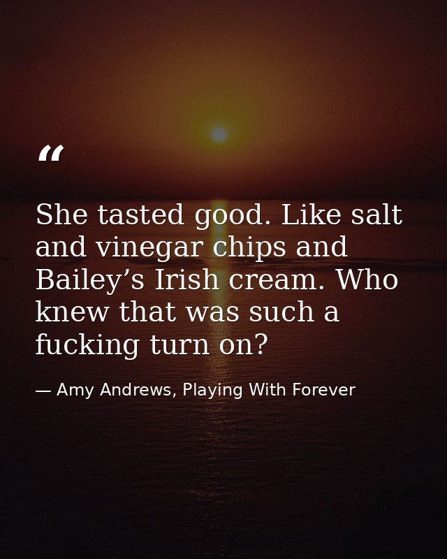 She tasted good. Like salt and vinegar chips and Bailey’s Irish cream. Who knew that was such a fucking turn on? — Amy Andrews, Playing With Forever