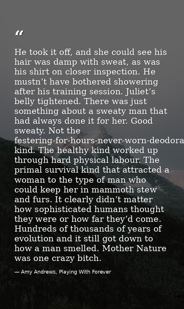He took it off, and she could see his hair was damp with sweat, as was his shirt on closer inspection. He mustn’t have b — Amy Andrews, Playing With Forever
