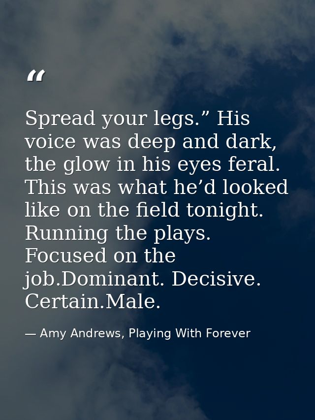 Spread your legs.” His voice was deep and dark, the glow in his eyes feral. This was what he’d looked like on the field  — Amy Andrews, Playing With Forever