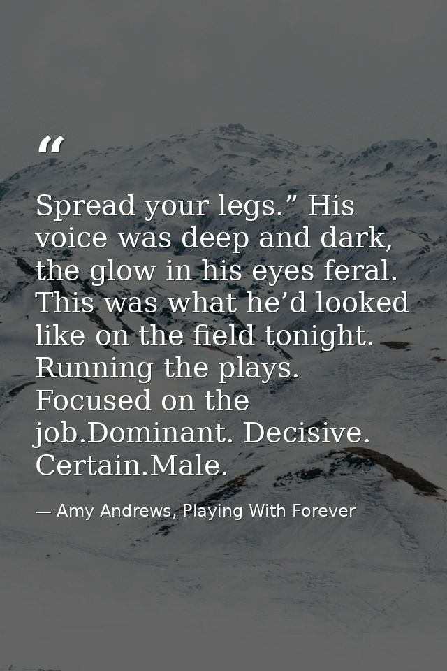 Spread your legs.” His voice was deep and dark, the glow in his eyes feral. This was what he’d looked like on the field  — Amy Andrews, Playing With Forever