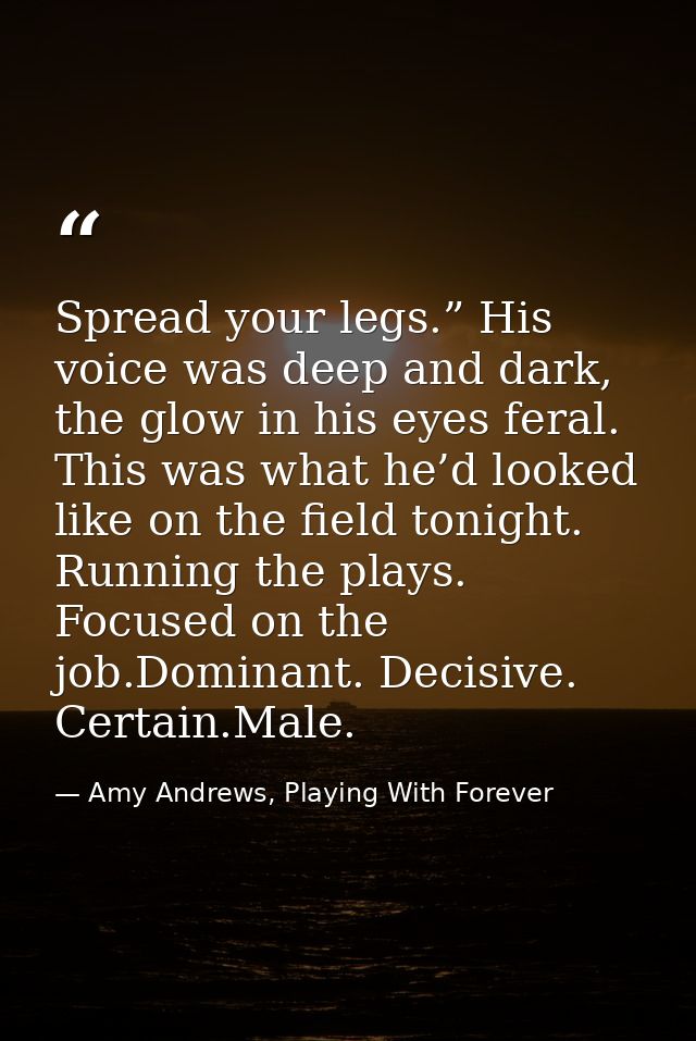 Spread your legs.” His voice was deep and dark, the glow in his eyes feral. This was what he’d looked like on the field  — Amy Andrews, Playing With Forever