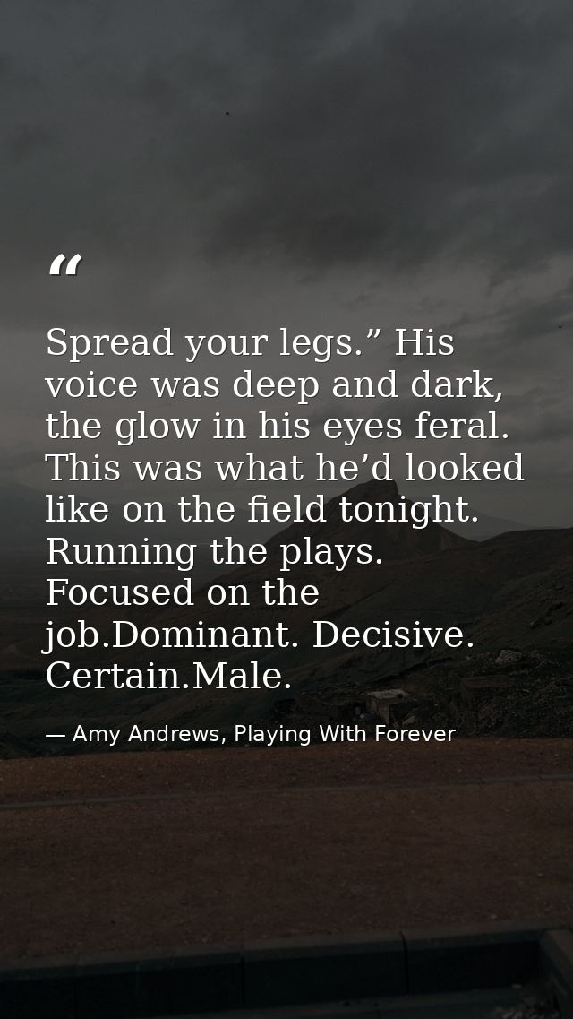 Spread your legs.” His voice was deep and dark, the glow in his eyes feral. This was what he’d looked like on the field  — Amy Andrews, Playing With Forever