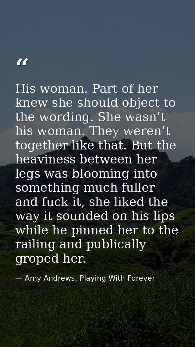 His woman. Part of her knew she should object to the wording. She wasn’t his woman. They weren’t together like that. But — Amy Andrews, Playing With Forever