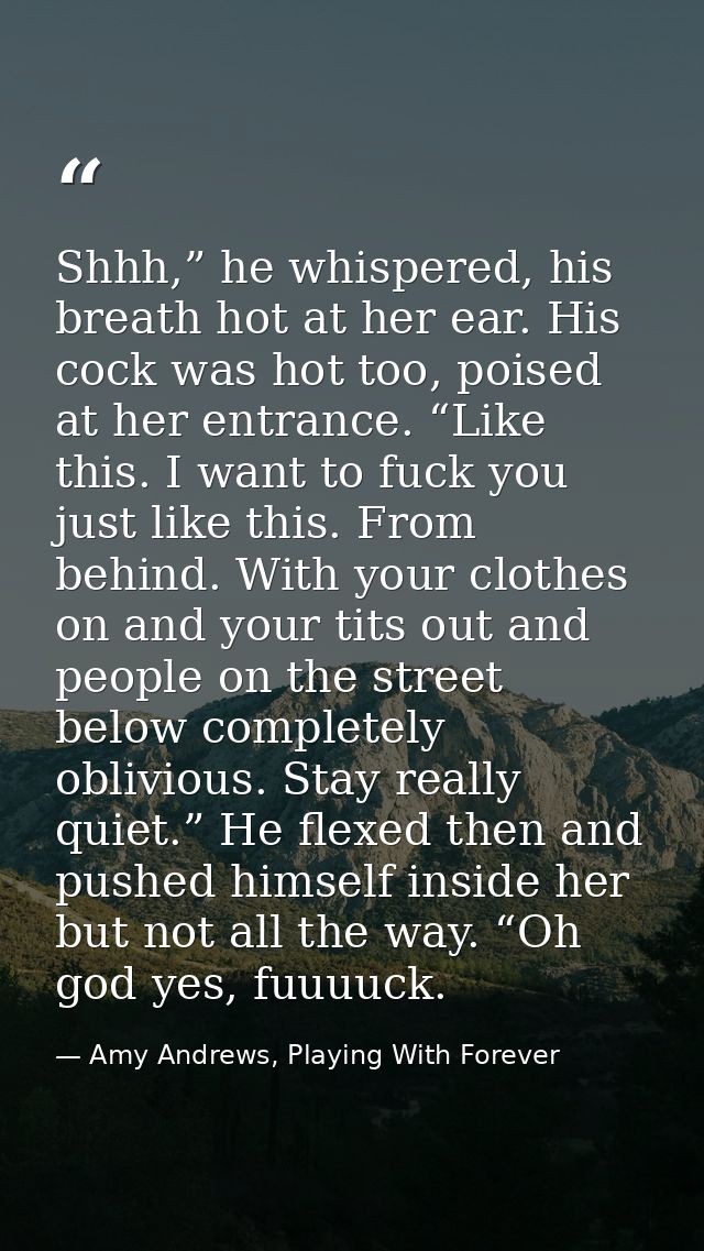 Shhh,” he whispered, his breath hot at her ear. His cock was hot too, poised at her entrance. “Like this. I want to fuck — Amy Andrews, Playing With Forever