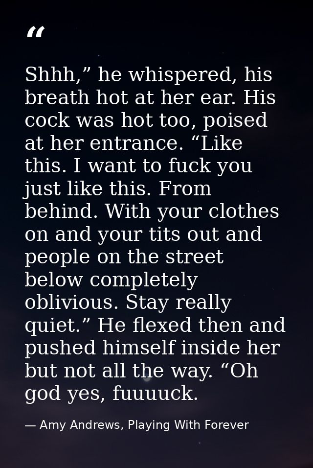 Shhh,” he whispered, his breath hot at her ear. His cock was hot too, poised at her entrance. “Like this. I want to fuck — Amy Andrews, Playing With Forever