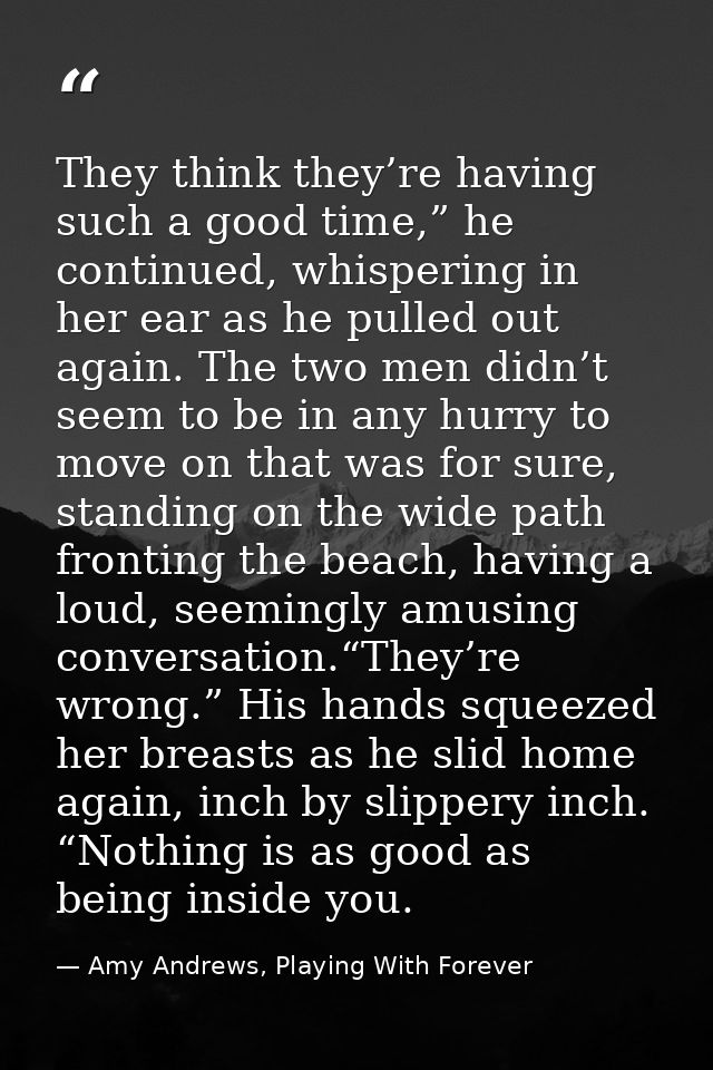 They think they’re having such a good time,” he continued, whispering in her ear as he pulled out again. The two men did — Amy Andrews, Playing With Forever