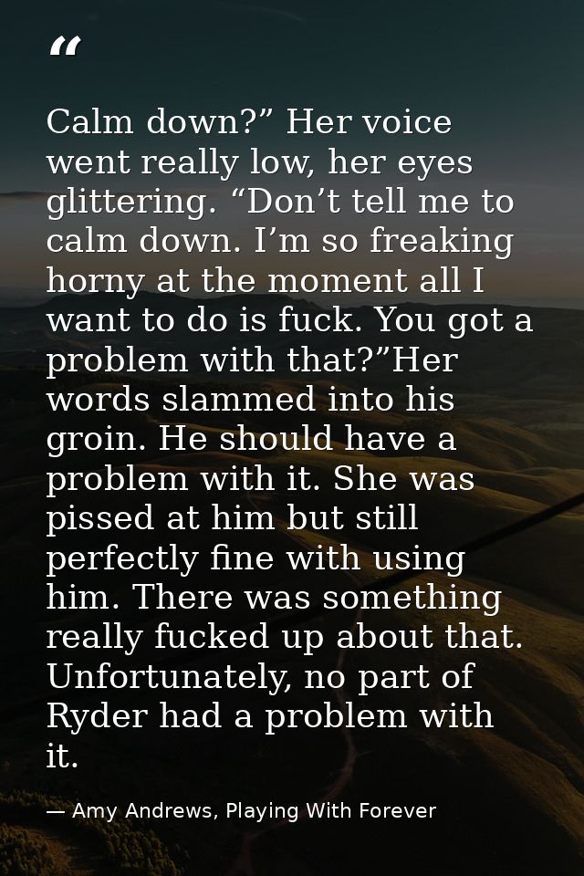 Calm down?” Her voice went really low, her eyes glittering. “Don’t tell me to calm down. I’m so freaking horny at the mo — Amy Andrews, Playing With Forever