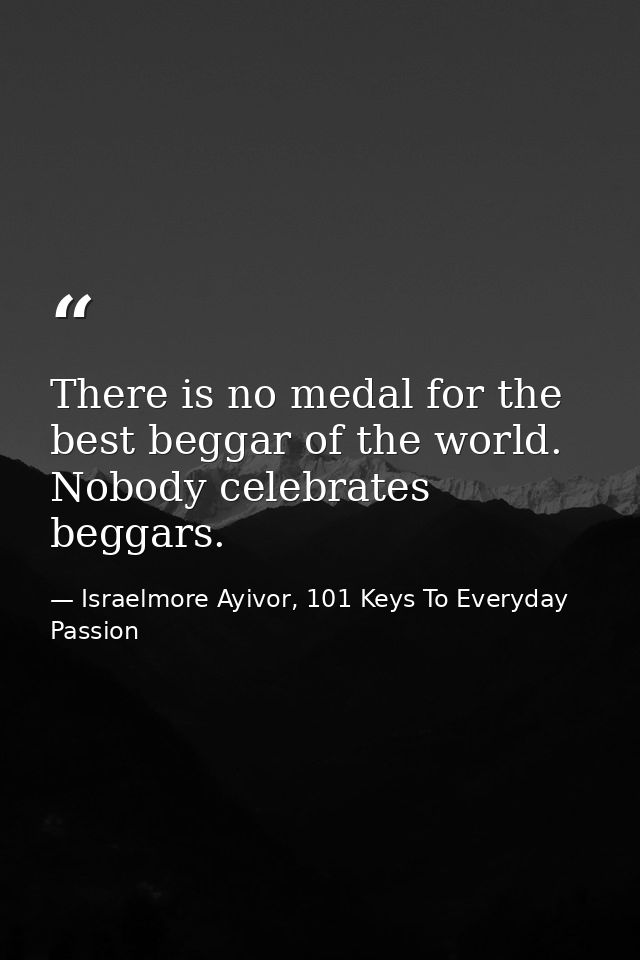 There is no medal for the best beggar of the world. Nobody celebrates beggars. — Israelmore Ayivor, 101 Keys To Everyday Passion