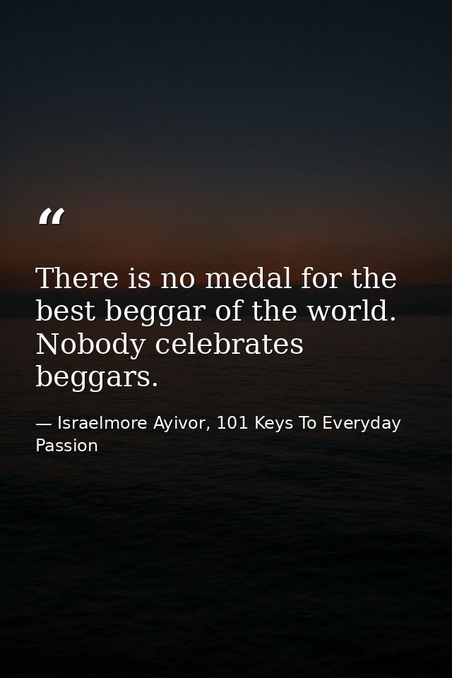 There is no medal for the best beggar of the world. Nobody celebrates beggars. — Israelmore Ayivor, 101 Keys To Everyday Passion