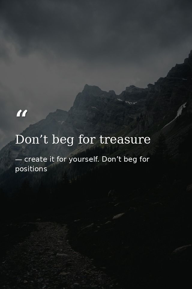 Don’t beg for treasure — create it for yourself. Don’t beg for positions