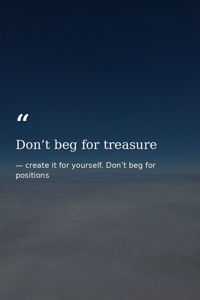 Don’t beg for treasure — create it for yourself. Don’t beg for positions