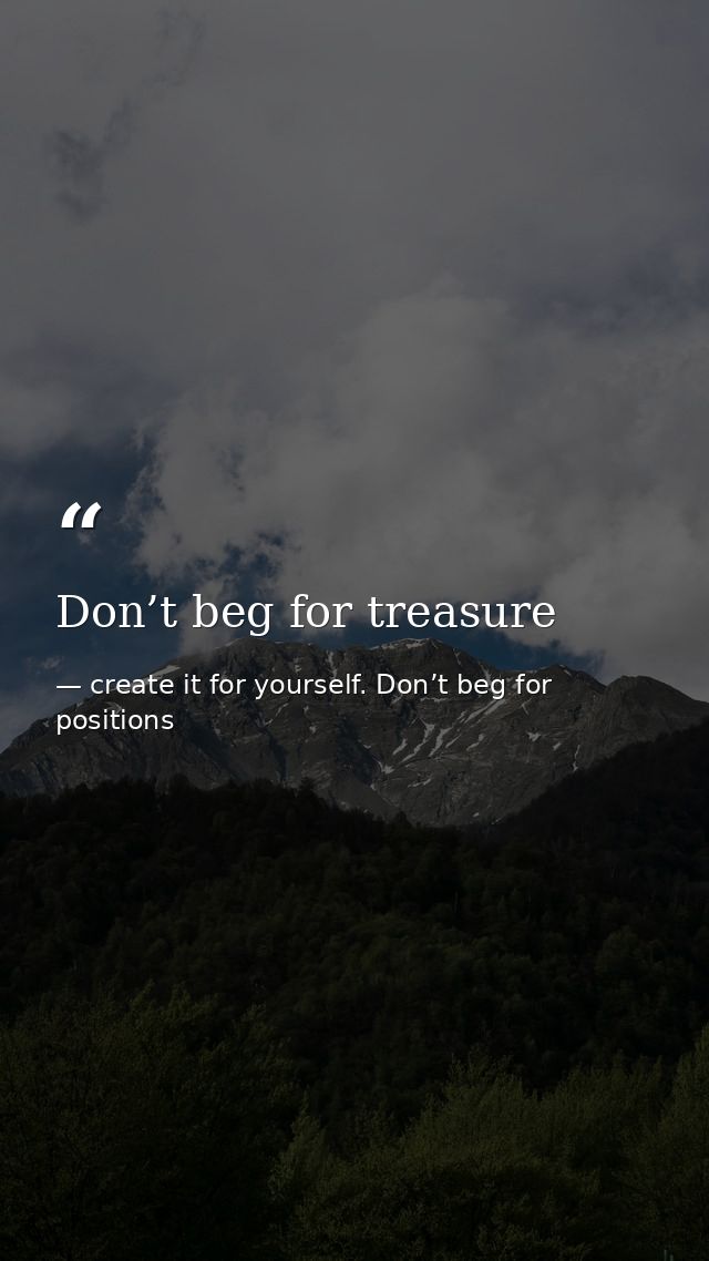 Don’t beg for treasure — create it for yourself. Don’t beg for positions