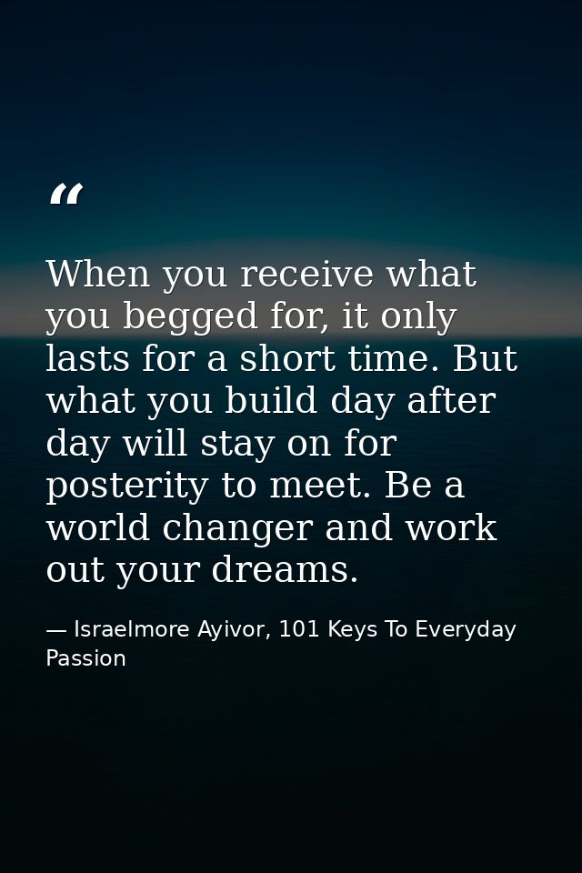 When you receive what you begged for, it only lasts for a short time. But what you build day after day will stay on for  — Israelmore Ayivor, 101 Keys To Everyday Passion