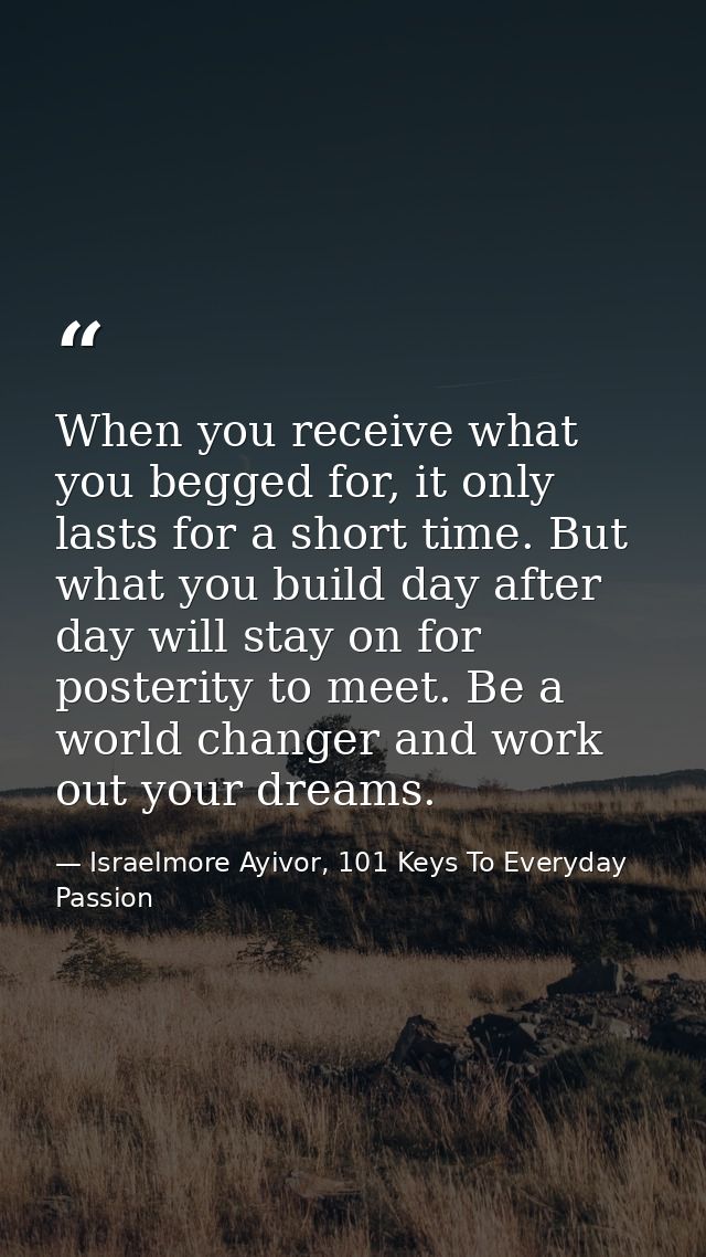 When you receive what you begged for, it only lasts for a short time. But what you build day after day will stay on for  — Israelmore Ayivor, 101 Keys To Everyday Passion