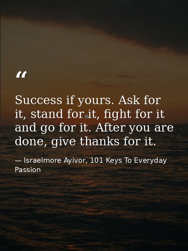 Success if yours. Ask for it, stand for it, fight for it and go for it. After you are done, give thanks for it. — Israelmore Ayivor, 101 Keys To Everyday Passion