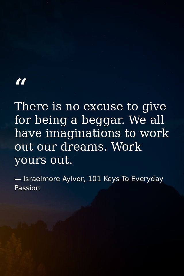 There is no excuse to give for being a beggar. We all have imaginations to work out our dreams. Work yours out. — Israelmore Ayivor, 101 Keys To Everyday Passion