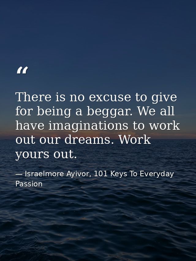 There is no excuse to give for being a beggar. We all have imaginations to work out our dreams. Work yours out. — Israelmore Ayivor, 101 Keys To Everyday Passion