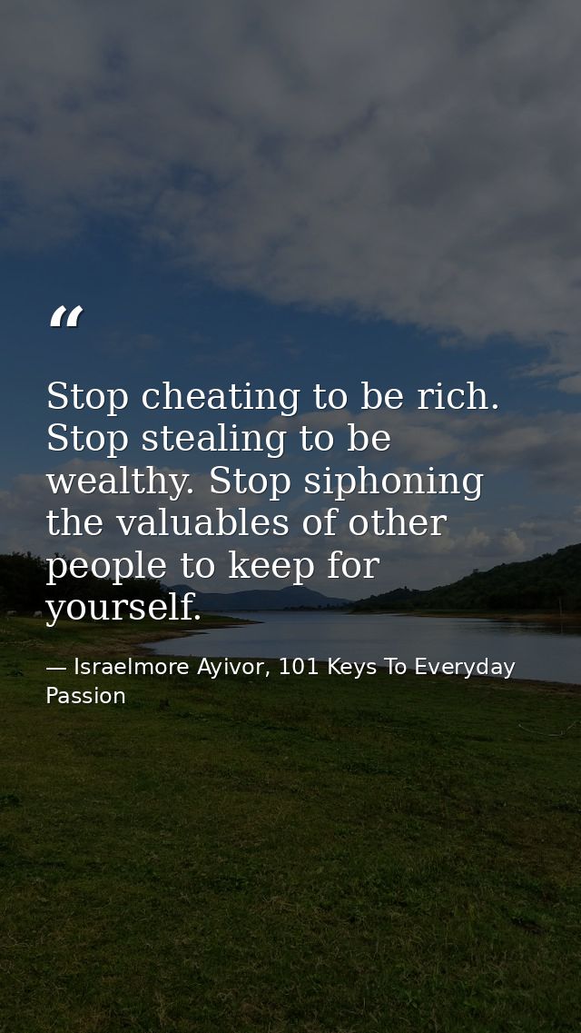Stop cheating to be rich. Stop stealing to be wealthy. Stop siphoning the valuables of other people to keep for yourself — Israelmore Ayivor, 101 Keys To Everyday Passion