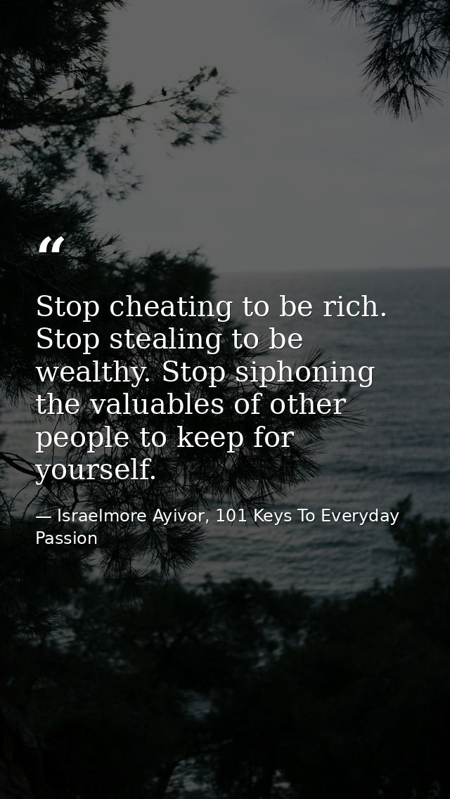 Stop cheating to be rich. Stop stealing to be wealthy. Stop siphoning the valuables of other people to keep for yourself — Israelmore Ayivor, 101 Keys To Everyday Passion