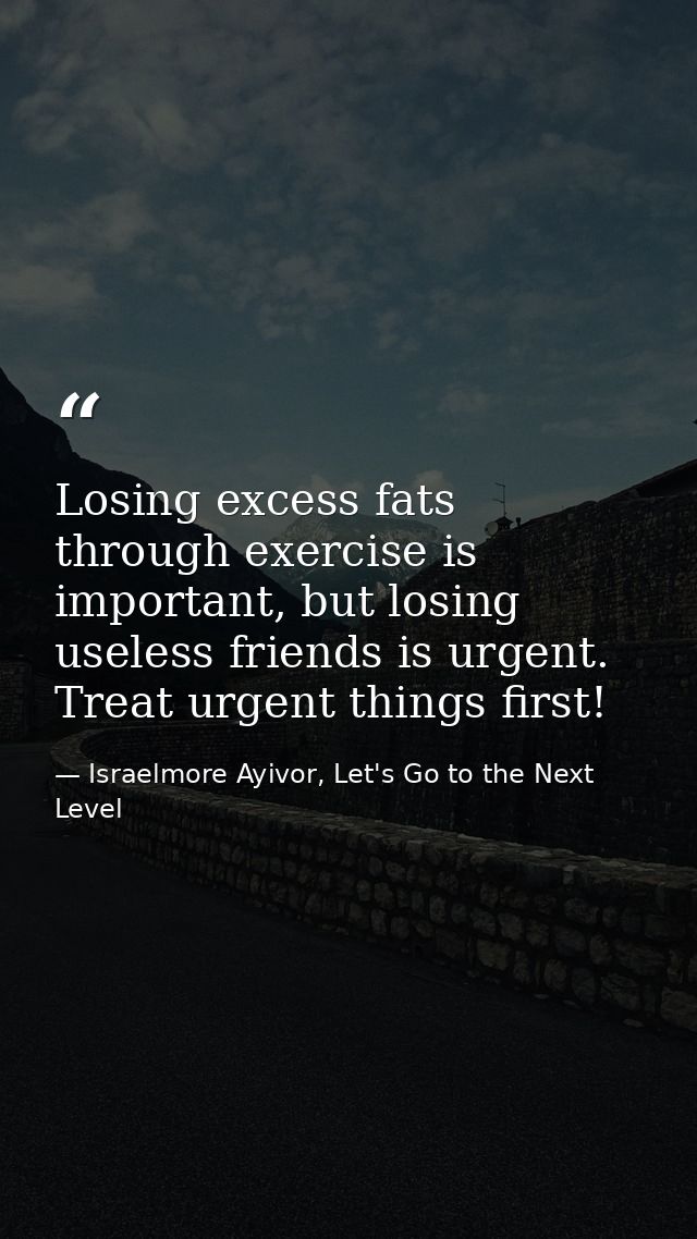 Losing excess fats through exercise is important, but losing useless friends is urgent. Treat urgent things first! — Israelmore Ayivor, Let's Go to the Next Level