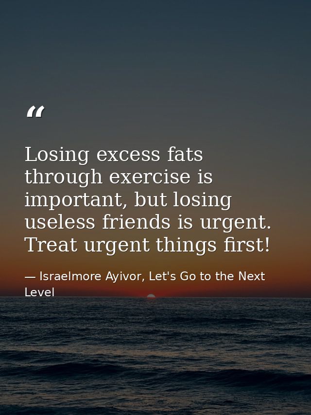 Losing excess fats through exercise is important, but losing useless friends is urgent. Treat urgent things first! — Israelmore Ayivor, Let's Go to the Next Level