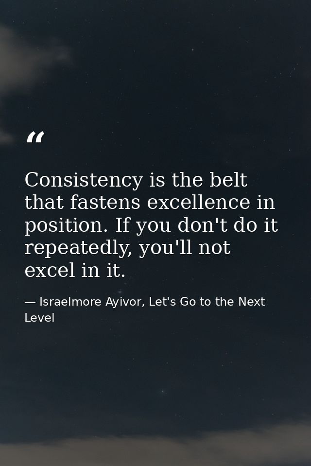 Consistency is the belt that fastens excellence in position. If you don't do it repeatedly, you'll not excel in it. — Israelmore Ayivor, Let's Go to the Next Level